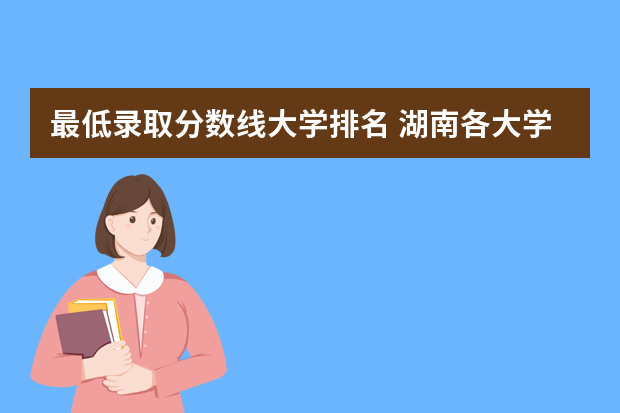 最低录取分数线大学排名 湖南各大学排名及录取分数线